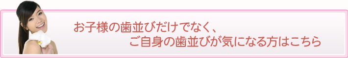 お子様の歯並びだけでなく、ご自身の歯並びが気になる方はこちら