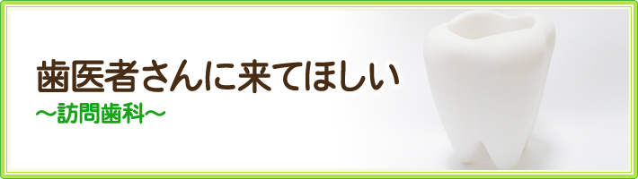 歯医者さんに来てほしい～訪問歯科～